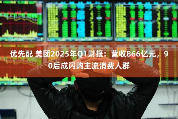 优先配 美团2025年Q1财报：营收866亿元，90后成闪购主流消费人群