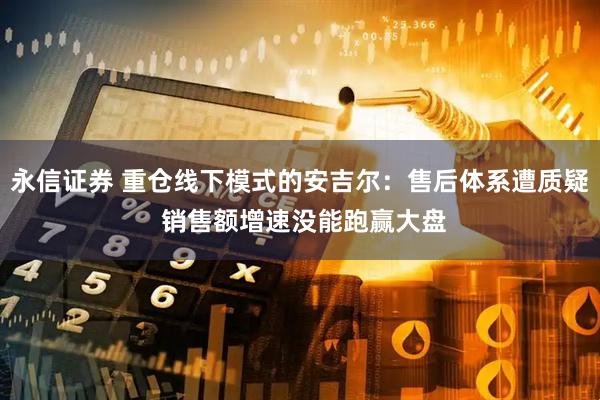 永信证券 重仓线下模式的安吉尔：售后体系遭质疑 销售额增速没能跑赢大盘