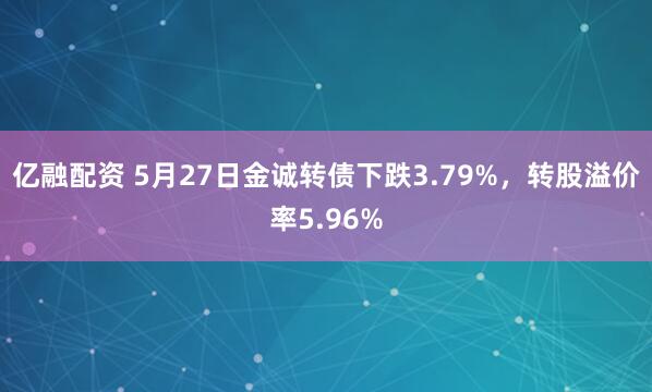 亿融配资 5月27日金诚转债下跌3.79%，转股溢价率5.96%