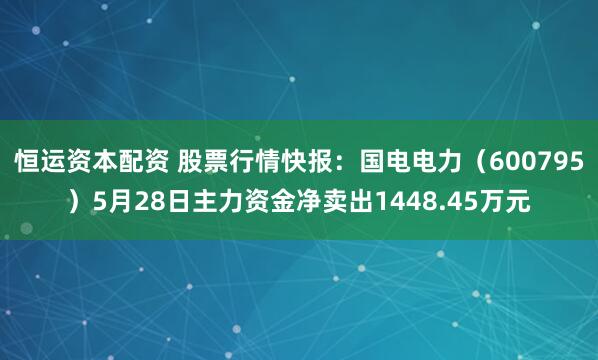恒运资本配资 股票行情快报：国电电力（600795）5月28日主力资金净卖出1448.45万元
