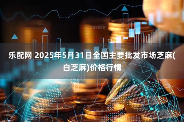 乐配网 2025年5月31日全国主要批发市场芝麻(白芝麻)价格行情