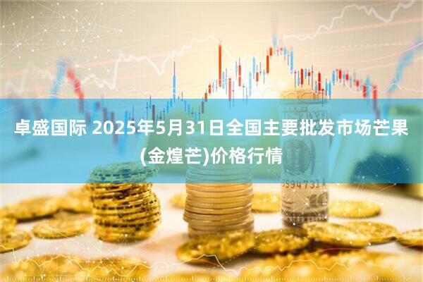 卓盛国际 2025年5月31日全国主要批发市场芒果(金煌芒)价格行情