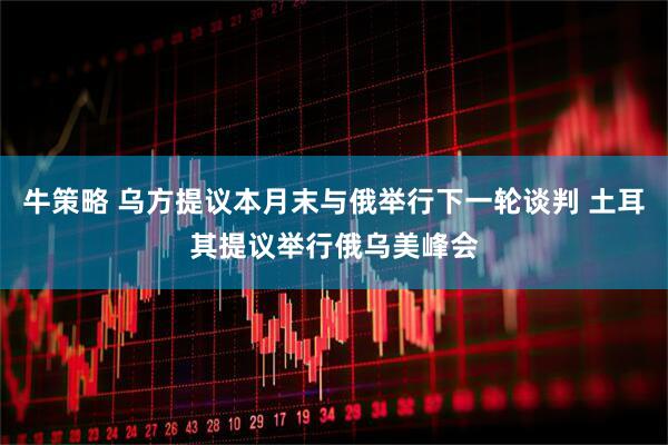 牛策略 乌方提议本月末与俄举行下一轮谈判 土耳其提议举行俄乌美峰会