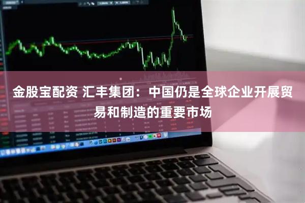 金股宝配资 汇丰集团：中国仍是全球企业开展贸易和制造的重要市场