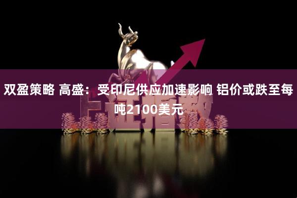 双盈策略 高盛：受印尼供应加速影响 铝价或跌至每吨2100美元