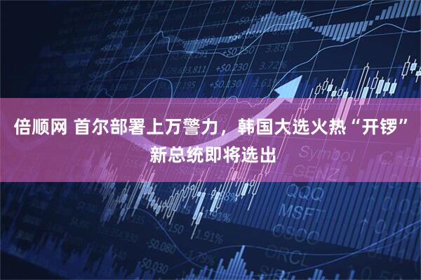 倍顺网 首尔部署上万警力，韩国大选火热“开锣” 新总统即将选出