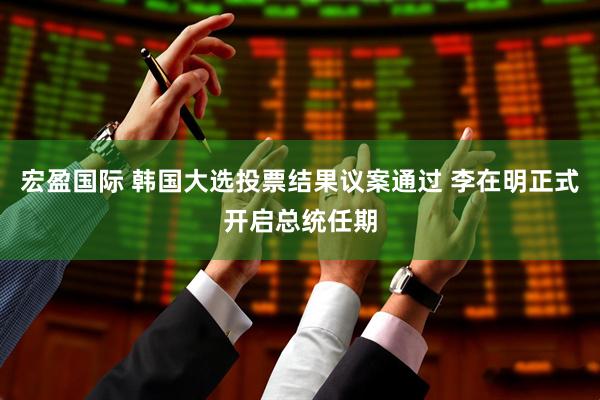 宏盈国际 韩国大选投票结果议案通过 李在明正式开启总统任期
