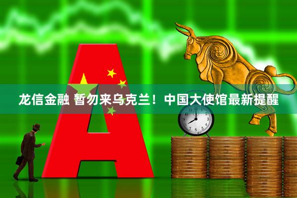 龙信金融 暂勿来乌克兰！中国大使馆最新提醒