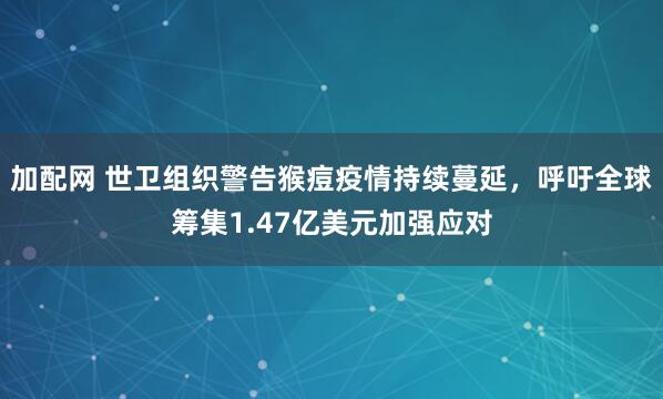 加配网 世卫组织警告猴痘疫情持续蔓延，呼吁全球筹集1.47亿美元加强应对