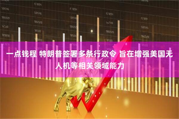 一点钱程 特朗普签署多条行政令 旨在增强美国无人机等相关领域能力