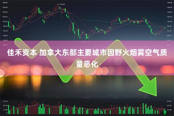 佳禾资本 加拿大东部主要城市因野火烟雾空气质量恶化