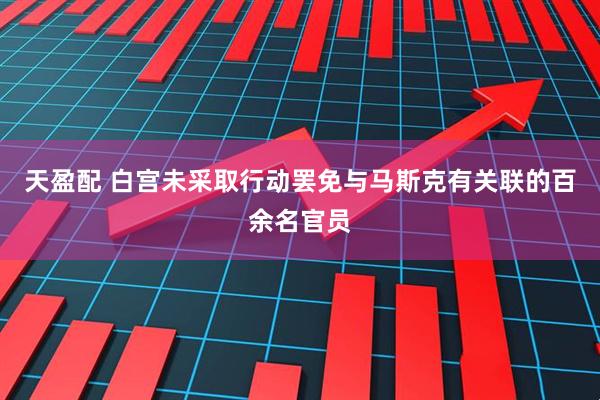 天盈配 白宫未采取行动罢免与马斯克有关联的百余名官员