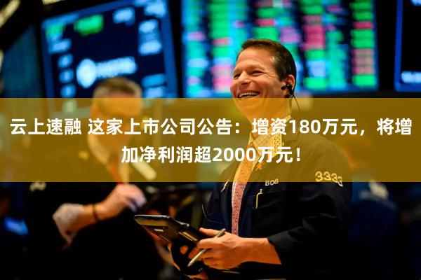 云上速融 这家上市公司公告：增资180万元，将增加净利润超2000万元！