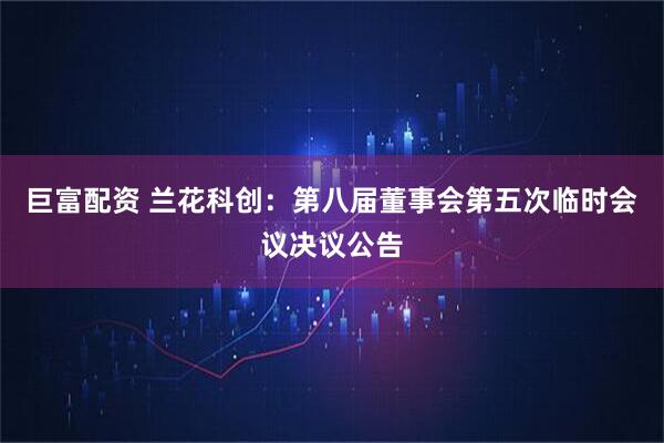 巨富配资 兰花科创：第八届董事会第五次临时会议决议公告