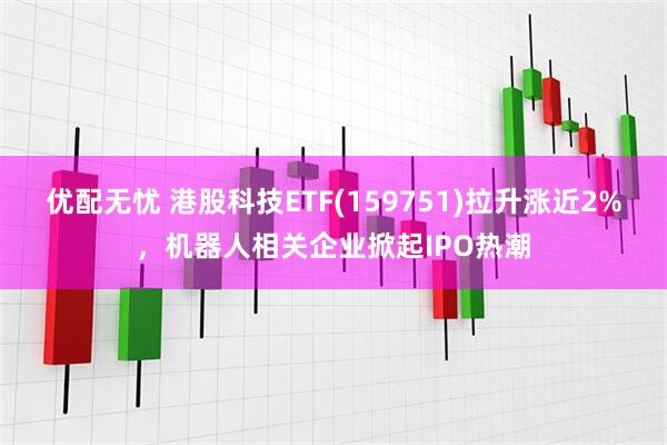 优配无忧 港股科技ETF(159751)拉升涨近2%，机器人相关企业掀起IPO热潮