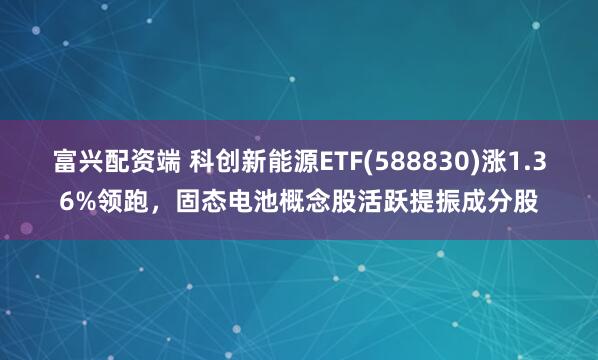 富兴配资端 科创新能源ETF(588830)涨1.36%领跑，固态电池概念股活跃提振成分股