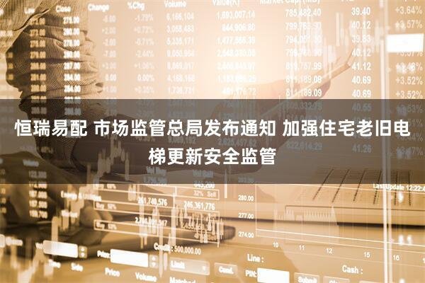 恒瑞易配 市场监管总局发布通知 加强住宅老旧电梯更新安全监管