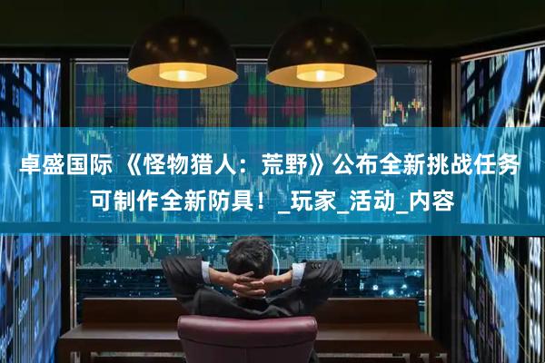 卓盛国际 《怪物猎人：荒野》公布全新挑战任务 可制作全新防具！_玩家_活动_内容