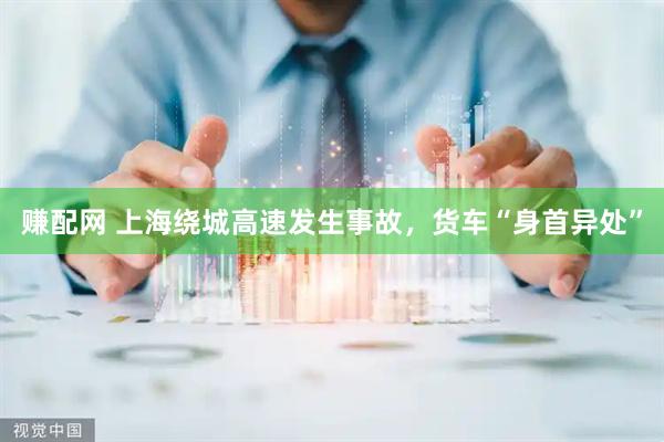 赚配网 上海绕城高速发生事故，货车“身首异处”