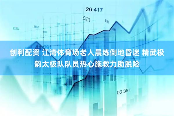 创利配资 江湾体育场老人晨练倒地昏迷 精武极韵太极队队员热心施救力助脱险