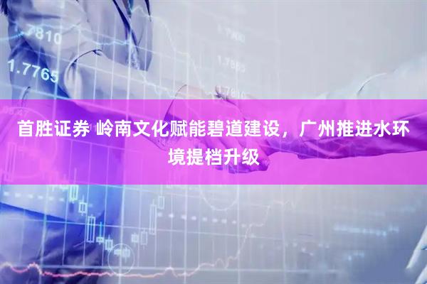 首胜证券 岭南文化赋能碧道建设，广州推进水环境提档升级