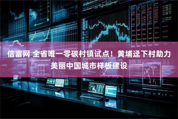 信富网 全省唯一零碳村镇试点！黄埔迳下村助力美丽中国城市样板建设