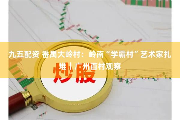 九五配资 番禺大岭村：岭南“学霸村”艺术家扎堆｜广州百村观察