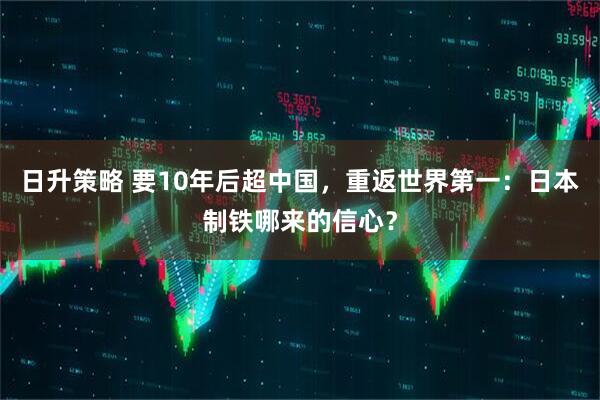 日升策略 要10年后超中国，重返世界第一：日本制铁哪来的信心？