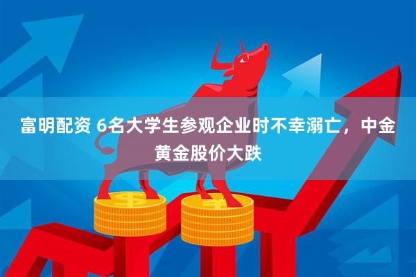 富明配资 6名大学生参观企业时不幸溺亡，中金黄金股价大跌