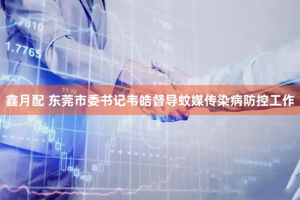 鑫月配 东莞市委书记韦皓督导蚊媒传染病防控工作