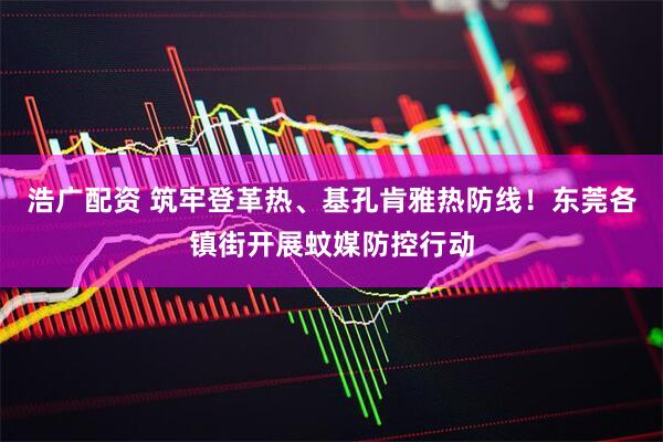 浩广配资 筑牢登革热、基孔肯雅热防线！东莞各镇街开展蚊媒防控行动