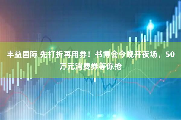 丰益国际 先打折再用券！书博会今晚开夜场，50万元消费券等你抢