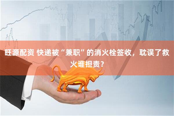 旺源配资 快递被“兼职”的消火栓签收，耽误了救火谁担责？