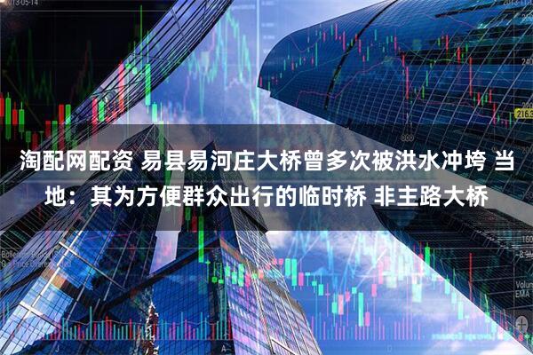 淘配网配资 易县易河庄大桥曾多次被洪水冲垮 当地：其为方便群众出行的临时桥 非主路大桥