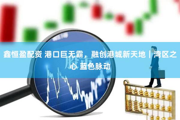 鑫恒盈配资 港口巨无霸，融创港城新天地｜湾区之心 蓝色脉动