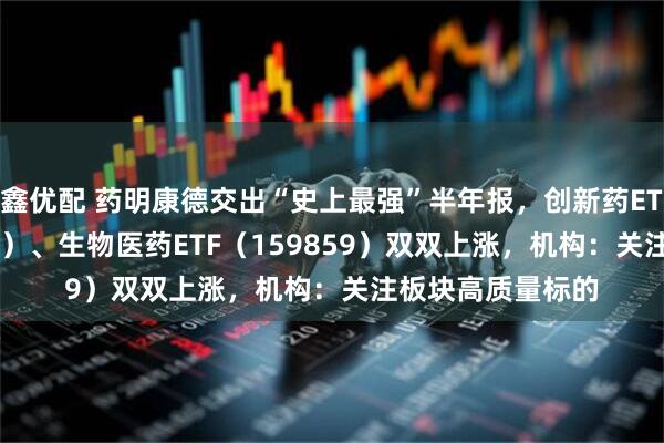 鑫优配 药明康德交出“史上最强”半年报，创新药ETF天弘（517380）、生物医药ETF（159859）双双上涨，机构：关注板块高质量标的