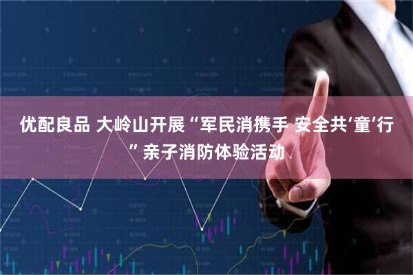 优配良品 大岭山开展“军民消携手 安全共‘童’行”亲子消防体验活动