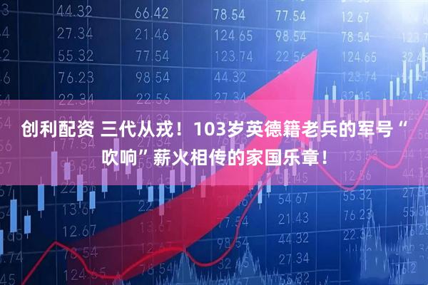 创利配资 三代从戎！103岁英德籍老兵的军号“吹响”薪火相传的家国乐章！
