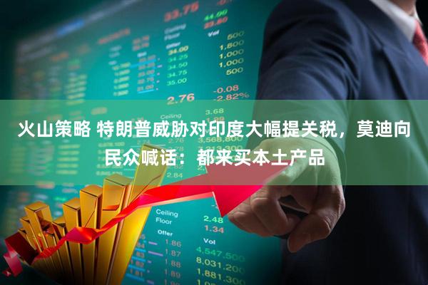 火山策略 特朗普威胁对印度大幅提关税，莫迪向民众喊话：都来买本土产品