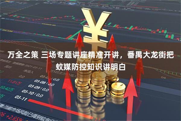 万全之策 三场专题讲座精准开讲，番禺大龙街把蚊媒防控知识讲明白