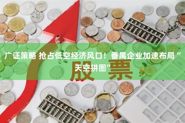 广证策略 抢占低空经济风口！番禺企业加速布局“天空拼图”