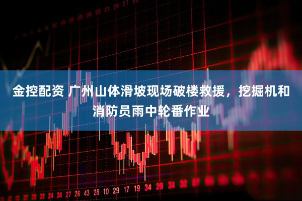 金控配资 广州山体滑坡现场破楼救援，挖掘机和消防员雨中轮番作业