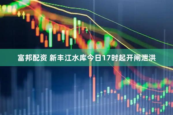 富邦配资 新丰江水库今日17时起开闸泄洪