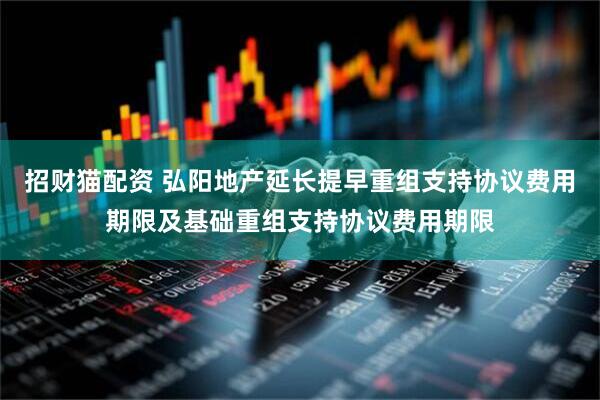 招财猫配资 弘阳地产延长提早重组支持协议费用期限及基础重组支持协议费用期限
