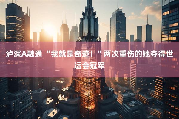 泸深A融通 “我就是奇迹！”两次重伤的她夺得世运会冠军