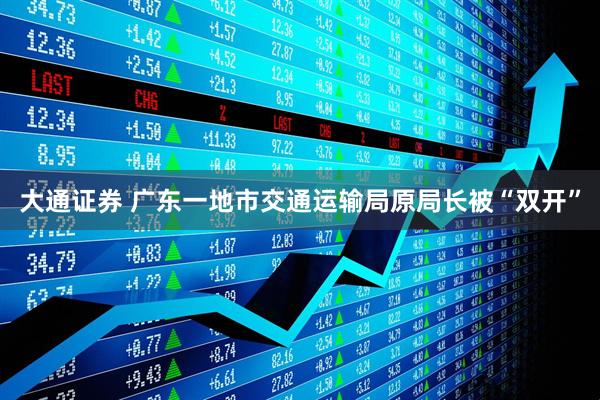 大通证券 广东一地市交通运输局原局长被“双开”