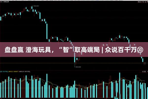 盘盘赢 澄海玩具，“智”取高端局 | 众说百千万⑩