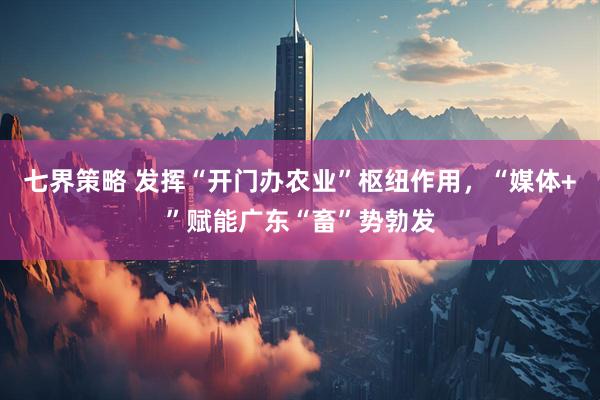 七界策略 发挥“开门办农业”枢纽作用，“媒体+”赋能广东“畜”势勃发