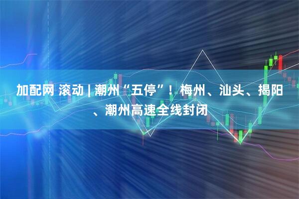 加配网 滚动 | 潮州“五停”！梅州、汕头、揭阳、潮州高速全线封闭