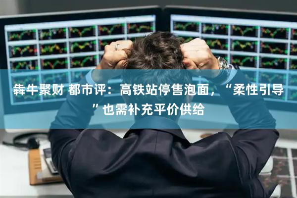 犇牛聚财 都市评：高铁站停售泡面，“柔性引导”也需补充平价供给